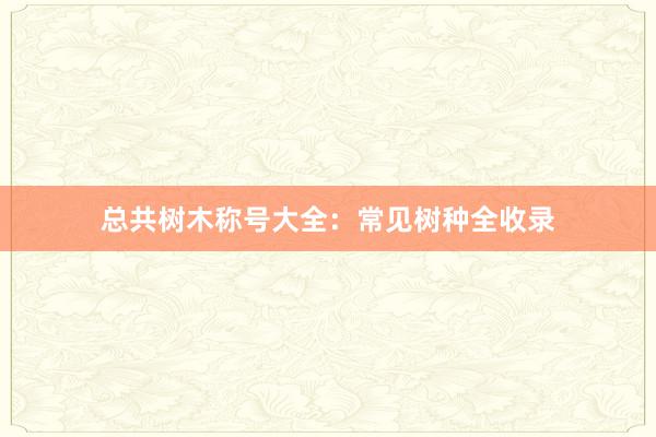 总共树木称号大全：常见树种全收录