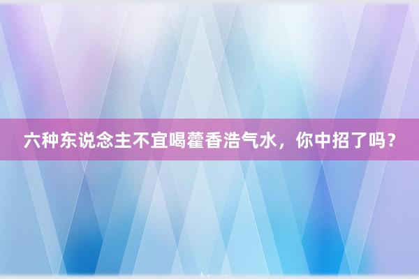 六种东说念主不宜喝藿香浩气水，你中招了吗？